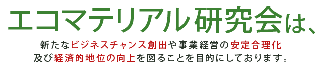 エコマテリアル研究会は、新たなビジネスチャンス創出や事業経営の近代化・安定合理化、及び経済的地位の向上を図ることを目的にしております。